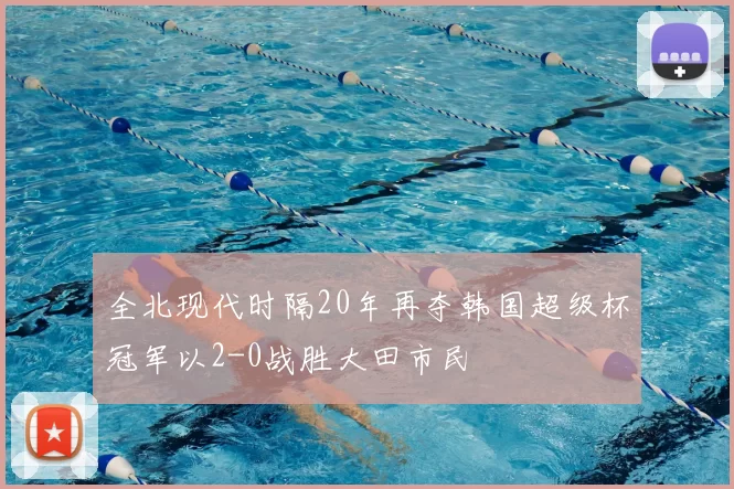 全北现代时隔20年再夺韩国超级杯冠军以2-0战胜大田市民