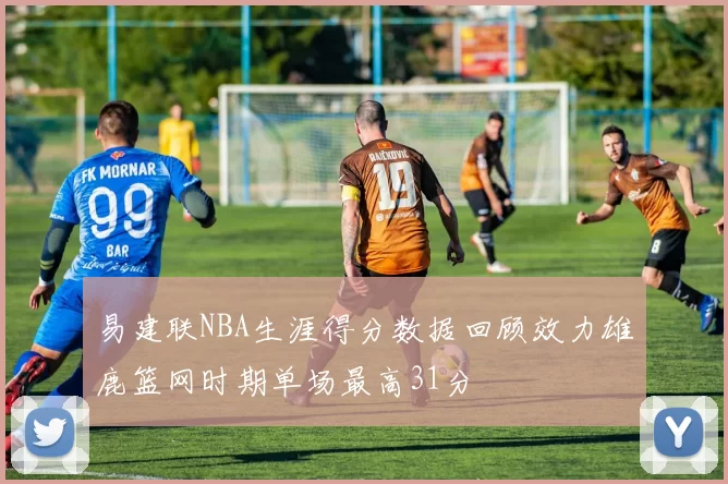 易建联NBA生涯得分数据回顾效力雄鹿篮网时期单场最高31分