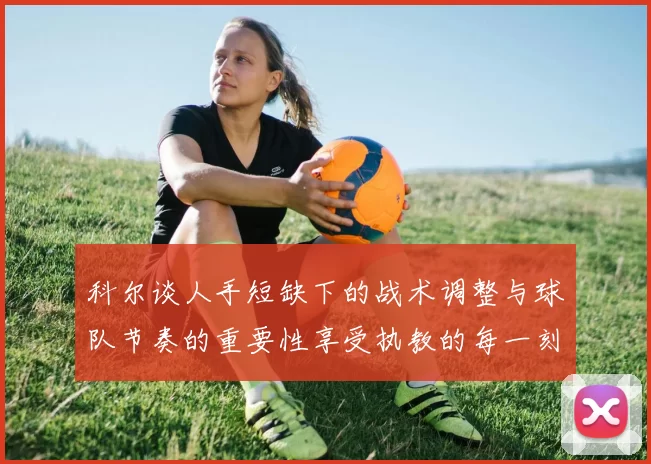 科尔谈人手短缺下的战术调整与球队节奏的重要性享受执教的每一刻