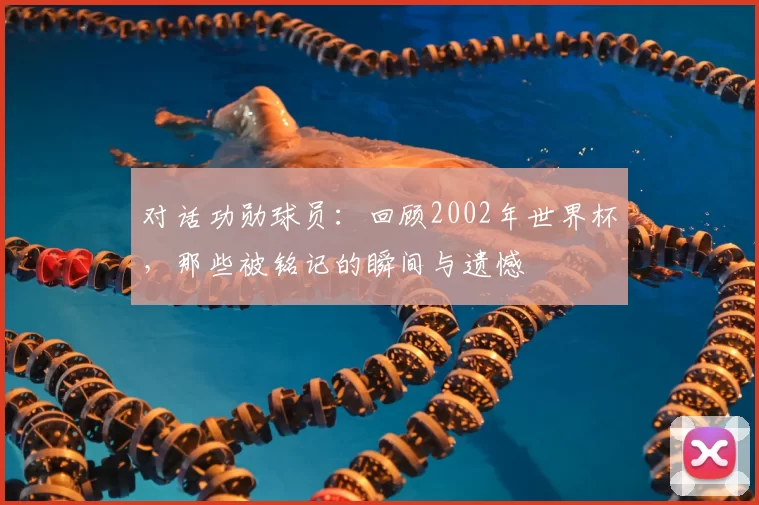 对话功勋球员:回顾2002年世界杯,那些被铭记的瞬间与遗憾