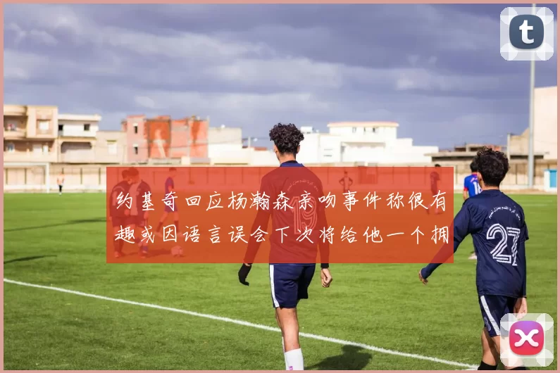 约基奇回应杨瀚森亲吻事件称很有趣或因语言误会下次将给他一个拥抱