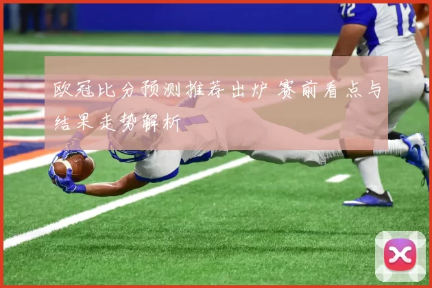 欧冠比分预测推荐出炉 赛前看点与结果走势解析