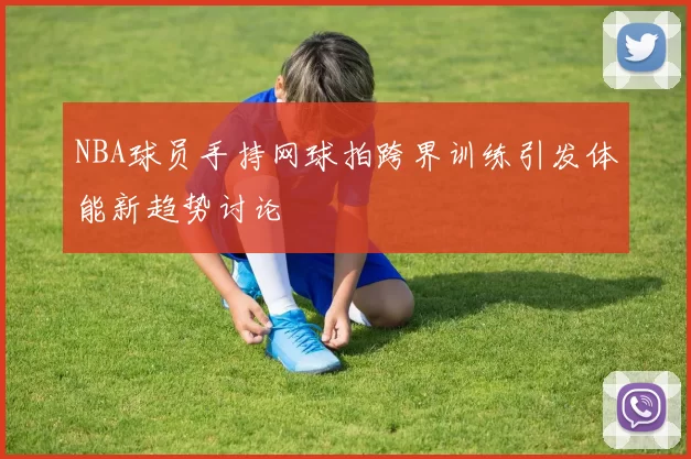 NBA球员手持网球拍跨界训练引发体能新趋势讨论