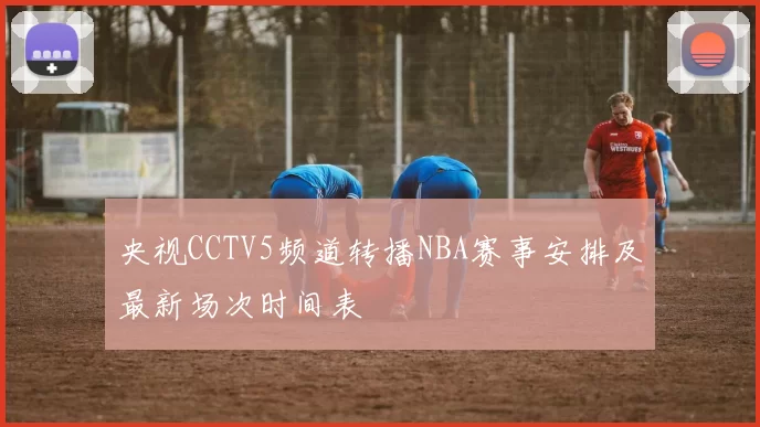 央视CCTV5频道转播NBA赛事安排及最新场次时间表