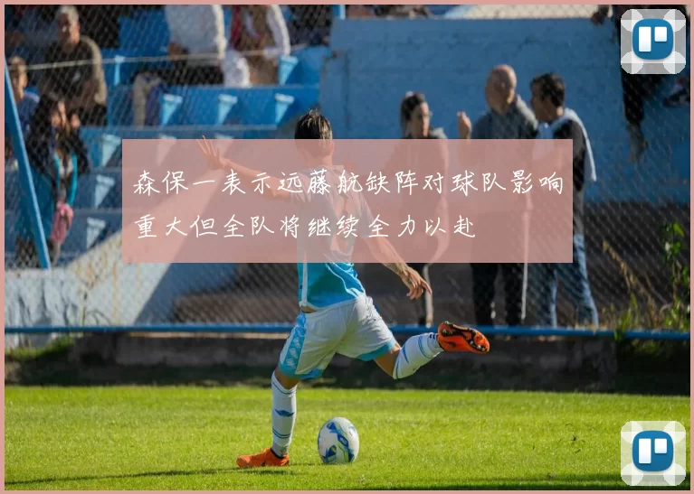 森保一表示远藤航缺阵对球队影响重大但全队将继续全力以赴