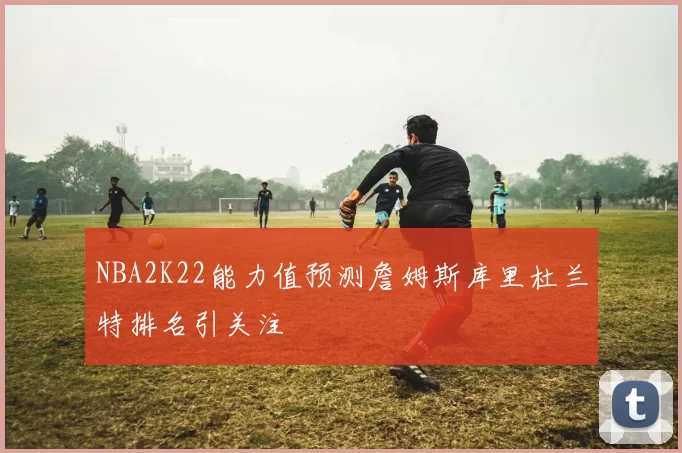 NBA2K22能力值预测詹姆斯库里杜兰特排名引关注