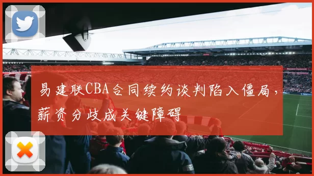易建联CBA合同续约谈判陷入僵局，薪资分歧成关键障碍