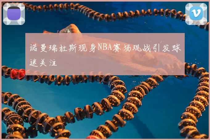 诺曼瑞杜斯现身NBA赛场观战引发球迷关注