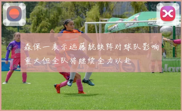 森保一表示远藤航缺阵对球队影响重大但全队将继续全力以赴