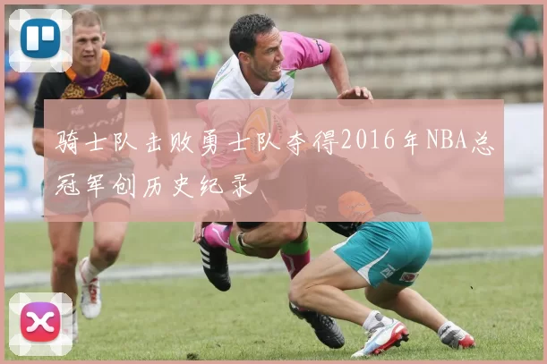 骑士队击败勇士队夺得2016年NBA总冠军创历史纪录