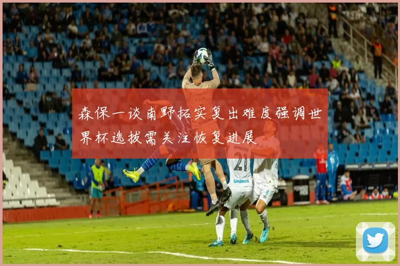 森保一谈南野拓实复出难度强调世界杯选拔需关注恢复进展