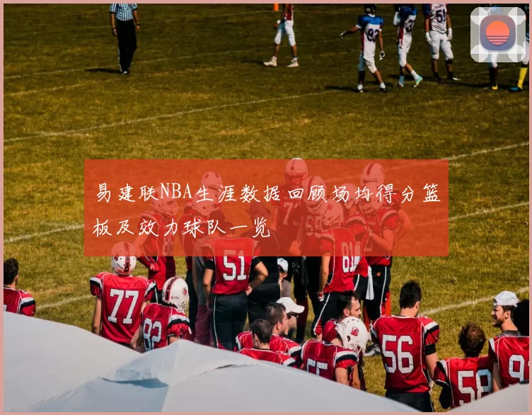 易建联NBA生涯数据回顾场均得分篮板及效力球队一览