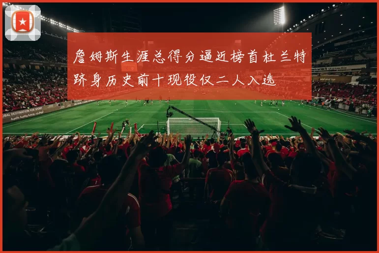 詹姆斯生涯总得分逼近榜首杜兰特跻身历史前十现役仅二人入选