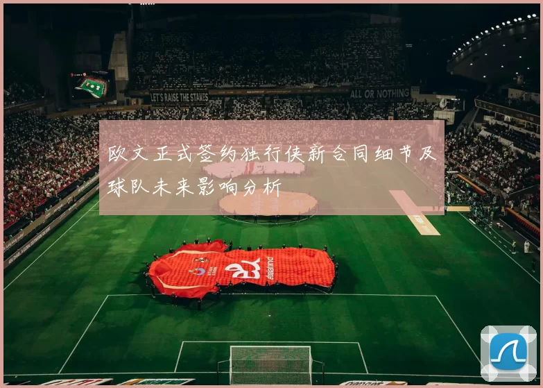 欧文正式签约独行侠新合同细节及球队未来影响分析