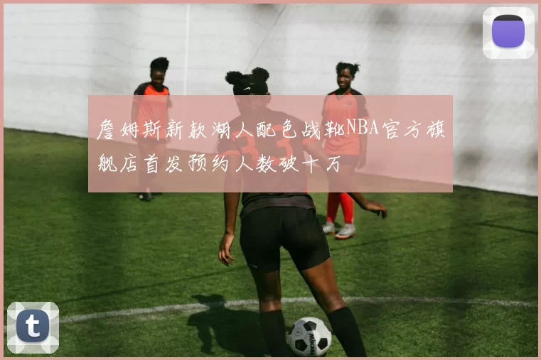詹姆斯新款湖人配色战靴NBA官方旗舰店首发预约人数破十万