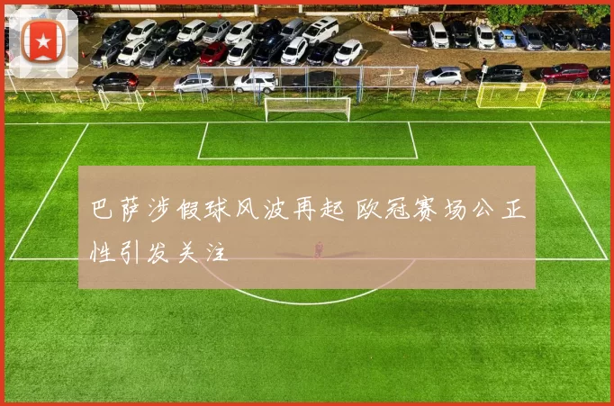 巴萨涉假球风波再起 欧冠赛场公正性引发关注