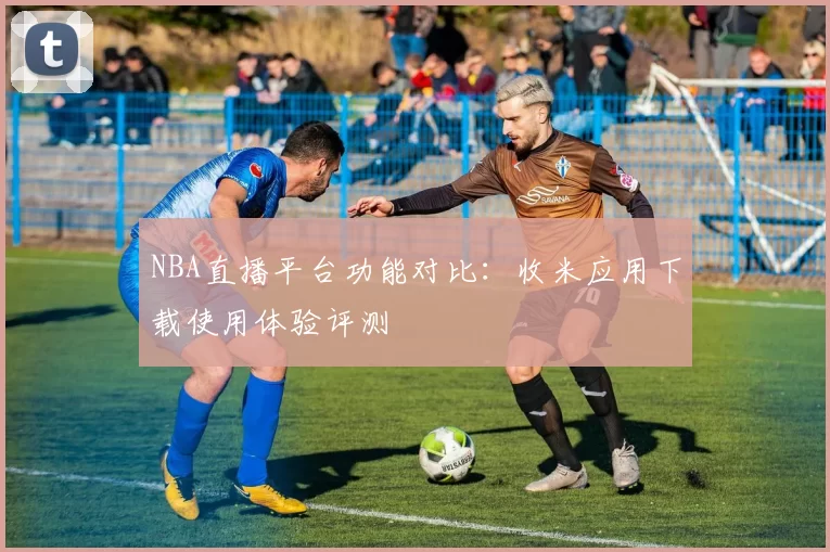 NBA直播平台功能对比:收米应用下载使用体验评测