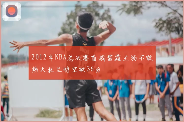 2012年NBA总决赛首战雷霆主场不敌热火杜兰特空砍36分