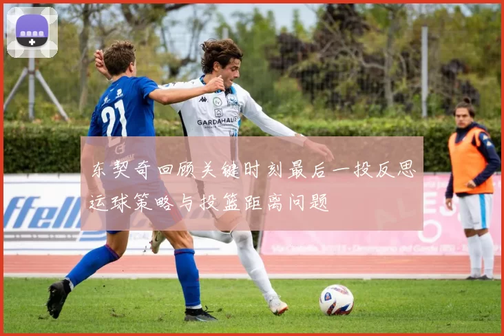东契奇回顾关键时刻最后一投反思运球策略与投篮距离问题