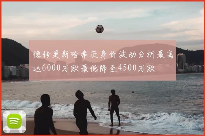 德转更新哈弗茨身价波动分析最高达6000万欧最低降至4500万欧