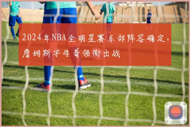 2024年NBA全明星赛东部阵容确定，詹姆斯字母哥领衔出战
