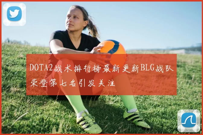 DOTA2战术排行榜最新更新BLG战队荣登第七名引发关注
