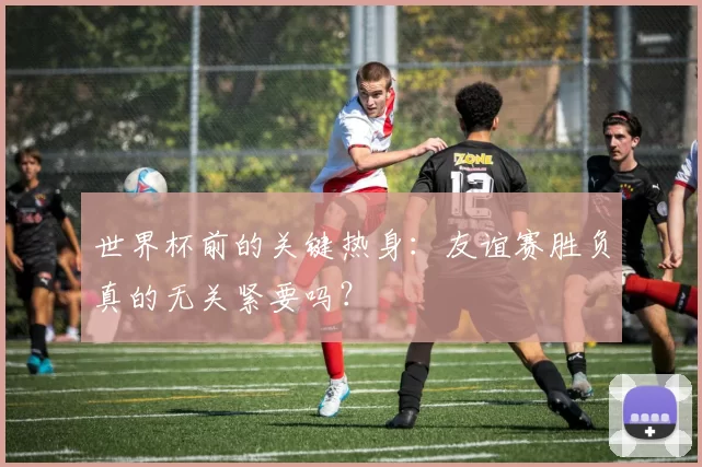 世界杯前的关键热身:友谊赛胜负真的无关紧要吗?