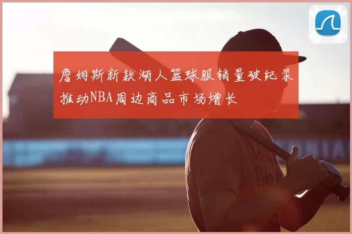 詹姆斯新款湖人篮球服销量破纪录推动NBA周边商品市场增长