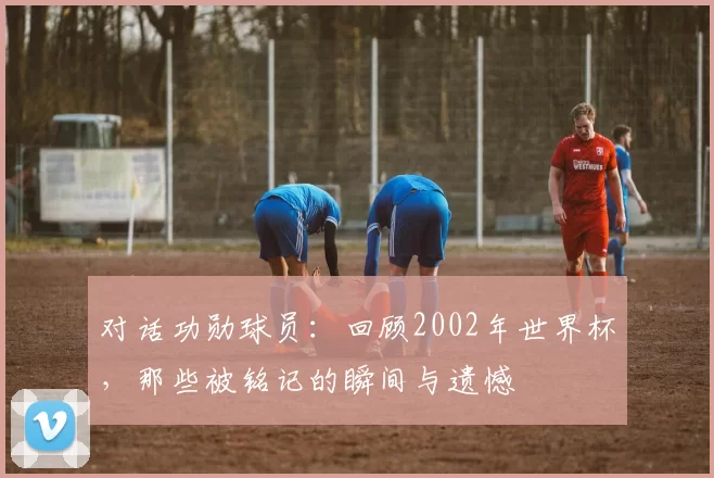 对话功勋球员:回顾2002年世界杯,那些被铭记的瞬间与遗憾