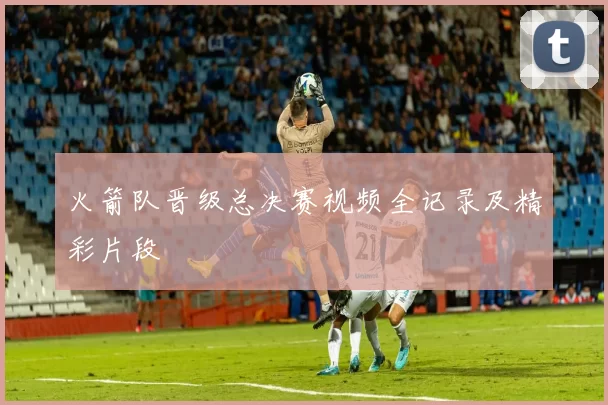 火箭队晋级总决赛视频全记录及精彩片段