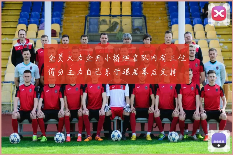 全员火力全开小桥坦言队内有三位得分主力自己乐于退居幕后支持