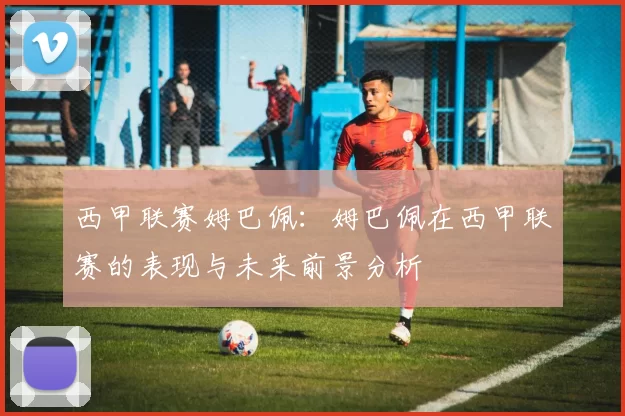 西甲联赛姆巴佩：姆巴佩在西甲联赛的表现与未来前景分析