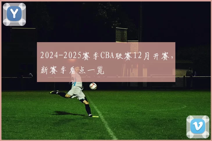 2024-2025赛季CBA联赛12月开赛，新赛季看点一览