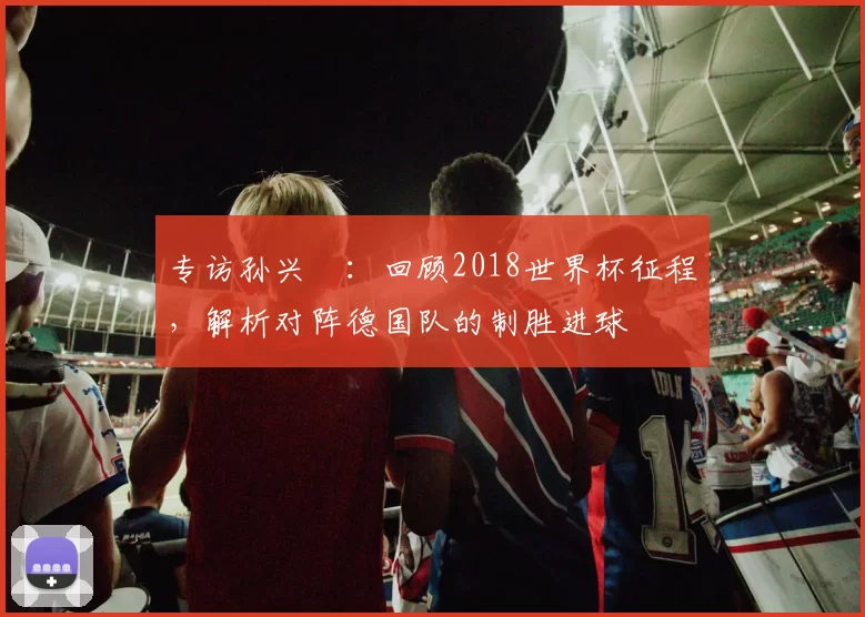 专访孙兴慜：回顾2018世界杯征程，解析对阵德国队的制胜进球