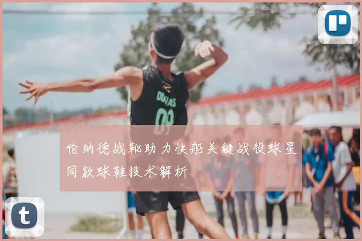伦纳德战靴助力快船关键战役球星同款球鞋技术解析
