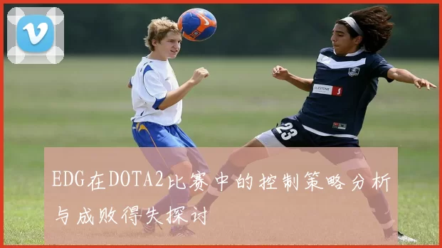EDG在DOTA2比赛中的控制策略分析与成败得失探讨