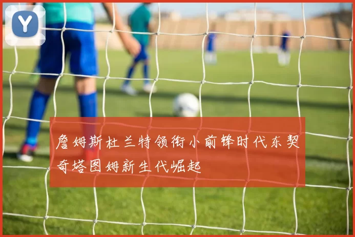 詹姆斯杜兰特领衔小前锋时代东契奇塔图姆新生代崛起