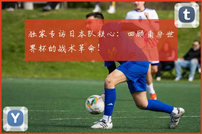 独家专访日本队核心:回顾南非世界杯的战术革命!