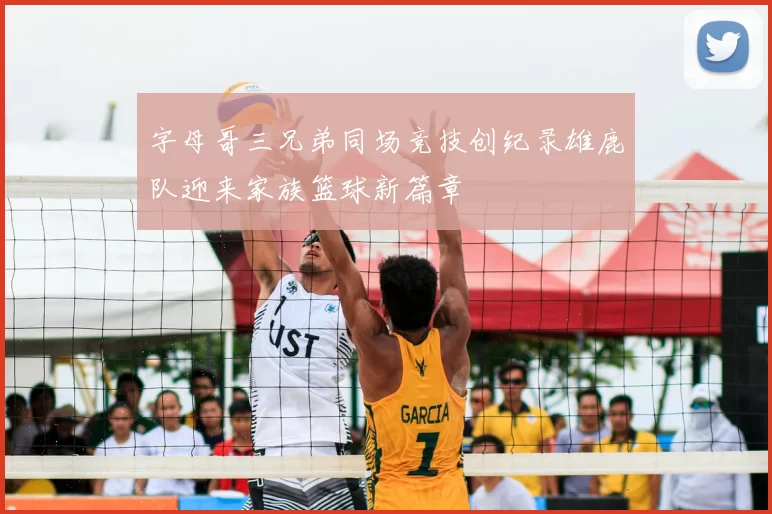 字母哥三兄弟同场竞技创纪录雄鹿队迎来家族篮球新篇章