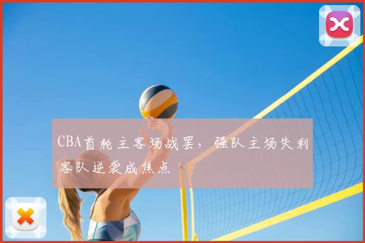 CBA首轮主客场战罢，强队主场失利客队逆袭成焦点