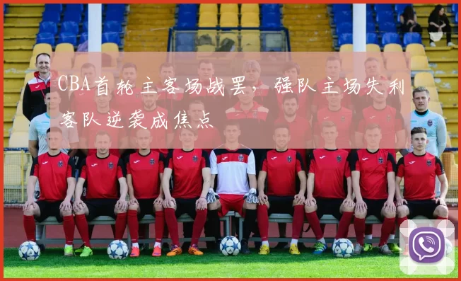 CBA首轮主客场战罢，强队主场失利客队逆袭成焦点