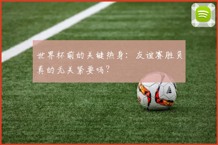 世界杯前的关键热身:友谊赛胜负真的无关紧要吗?
