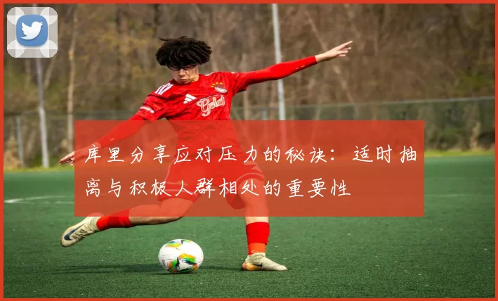 库里分享应对压力的秘诀：适时抽离与积极人群相处的重要性