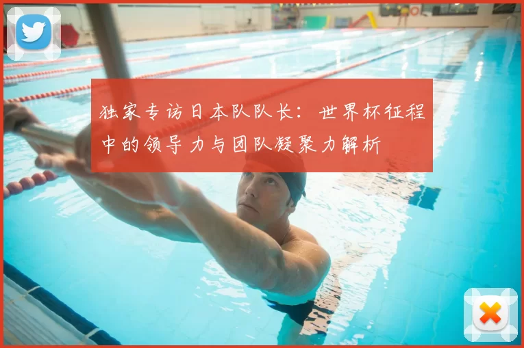独家专访日本队队长:世界杯征程中的领导力与团队凝聚力解析