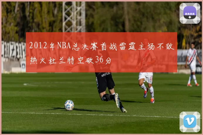2012年NBA总决赛首战雷霆主场不敌热火杜兰特空砍36分