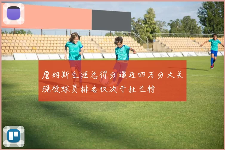 詹姆斯生涯总得分逼近四万分大关现役球员排名仅次于杜兰特