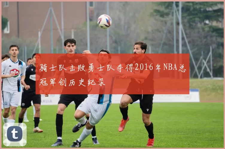 骑士队击败勇士队夺得2016年NBA总冠军创历史纪录