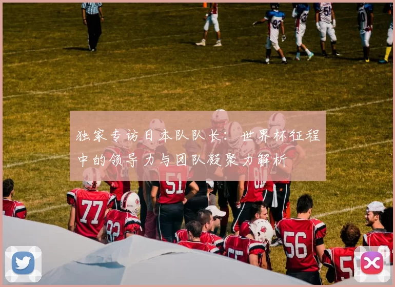 独家专访日本队队长：世界杯征程中的领导力与团队凝聚力解析