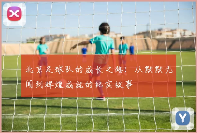 北京足球队的成长之路：从默默无闻到辉煌成就的纪实故事