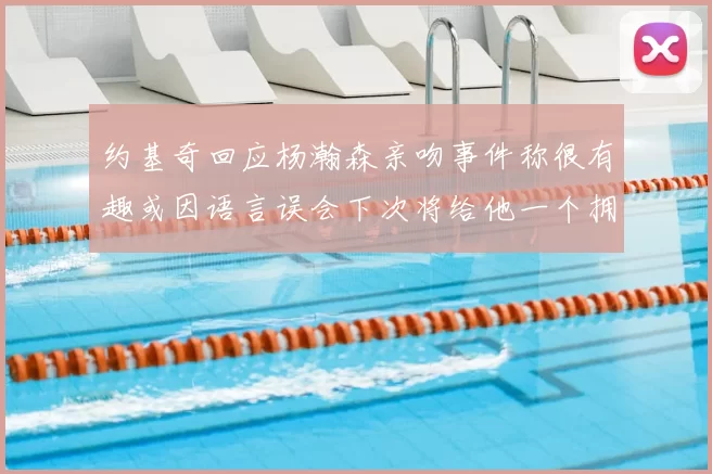 约基奇回应杨瀚森亲吻事件称很有趣或因语言误会下次将给他一个拥抱